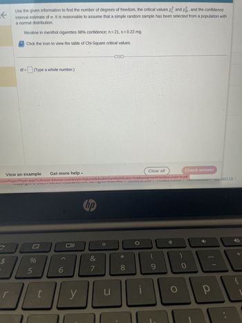 个
C
Use the given information to find the number of degrees of freedom, the critical values x2 and x2, and the confidence
interval estimate of o. It is reasonable to assume that a simple random sample has been selected from a population with
a normal distribution.
Nicotine in menthol cigarettes 98% confidence; n = 21, s = 0.22 mg.
Click the icon to view the table of Chi-Square critical values.
$
df = (Type a whole number.)
View an example Get more help
com/Player/Player.aspx?cultureld=&theme=math&style=highered&disableStandby
cupyingin 2025 Carson Luulalivi inl. Annfignis ICSCiveu. I
%
5
t
Oll
6
▲
y
hp
&
فافة
J
7
u
Clear all
Indicator=true&assignmentHandles Locale=true#
ICH VI USC
riivaly runcy.
8
9
O
Check answer
)
0
כחשוכI CHRIS
р
1
021
Contact Us |
-
+
{