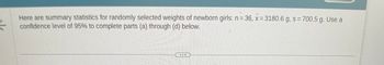 Here are summary statistics for randomly selected weights of newborn girls: n=36, x= 3180.6 g, s= 700.5 g. Use a
confidence level of 95% to complete parts (a) through (d) below.