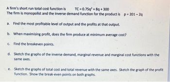 A firm's short run total cost function is
TC=0.75q² +8q+300
The firm is monopolist and the inverse demand function for the product is p=201-2q
a. Find the most profitable level of output and the profits at that output.
b. When maximising profit, does the firm produce at minimum average cost?
c. Find the breakeven points.
d. Sketch the graphs of the inverse demand, marginal revenue and marginal cost functions with the
same axes.
e. Sketch the graphs of total cost and total revenue with the same axes. Sketch the graph of the profit
function. Show the break-even points on both graphs.