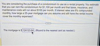 You are considering the purchase of a condominium to use as a rental property. You estimate
that you can rent the condominium for $1,100 per month and that taxes, insurance, and
maintenance costs will run about $100 per month. If interest rates are 6% compounded
monthly, how large a 25-year mortgage can you assume and still have the rental income
cover the monthly expenses?
The mortgage is $124123.64. (Round to the nearest cent as needed.)