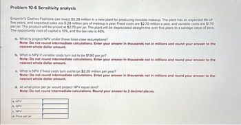 ## Problem 10-6: Sensitivity Analysis

Emperor’s Clothes Fashions can invest $5.28 million in a new plant for producing invisible makeup. The plant has an expected life of five years, and expected sales are 6.28 million jars of makeup a year. Fixed costs are $2.70 million a year, and variable costs are $1.70 per jar. The product will be priced at $2.70 per jar. The plant will be depreciated straight-line over five years to a salvage value of zero. The opportunity cost of capital is 10%, and the tax rate is 40%.

### Questions:

a. **What is the project NPV under these base-case assumptions?**

   *Note: Do not round intermediate calculations. Enter your answer in thousands not in millions and round your answer to the nearest whole dollar amount.*

b. **What is NPV if variable costs turn out to be $1.90 per jar?**

   *Note: Do not round intermediate calculations. Enter your answer in thousands not in millions and round your answer to the nearest whole dollar amount.*

c. **What is NPV if fixed costs turn out to be $2.20 million per year?**

   *Note: Do not round intermediate calculations. Enter your answer in thousands not in millions and round your answer to the nearest whole dollar amount.*

d. **At what price per jar would project NPV equal zero?**

   *Note: Do not round intermediate calculations. Round your answer to 2 decimal places.*

### Table for Answers:

- a. NPV
- b. NPV
- c. NPV
- d. Price per jar

(Note: In this problem, no graphs or diagrams are present to explain.)