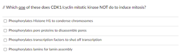 **Question:**

Which **one** of these does CDK1/cyclin mitotic kinase NOT do to induce mitosis?

1. Phosphorylates Histone H1 to condense chromosomes
2. Phosphorylates pore proteins to disassemble pores
3. Phosphorylates transcription factors to shut off transcription
4. Phosphorylates lamins for lamin assembly

This question is testing your knowledge of the specific actions of CDK1/cyclin mitotic kinase and its role in the regulation of mitosis. 

**Detailed Explanation:**

CDK1 (Cyclin-dependent kinase 1), in association with cyclin, plays a vital role in the progression of cells through the cell cycle. During mitosis, CDK1/cyclin complexes have several key functions:

1. **Phosphorylates Histone H1 to condense chromosomes:** This action is crucial for chromatin condensation, which is necessary for the proper segregation of chromosomes during cell division.
   
2. **Phosphorylates pore proteins to disassemble pores:** This refers to the disassembly of the nuclear pore complexes, which is essential for nuclear envelope breakdown, allowing mitotic spindle access to chromosomes.
   
3. **Phosphorylates transcription factors to shut off transcription:** Shutting off transcription during mitosis ensures that resources are focused on cell division rather than gene expression.
   
4. **Phosphorylates lamins for lamin assembly:** This statement is incorrect because CDK1/cyclin actually phosphorylates lamins to disassemble the nuclear lamina, not for lamin assembly. Disassembly of the nuclear lamina is necessary for nuclear envelope breakdown during mitosis.

Hence, the correct answer would be that CDK1/cyclin mitotic kinase does NOT phosphorylate lamins for lamin assembly to induce mitosis.