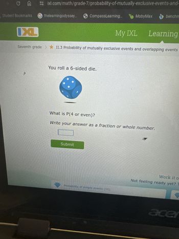 CA
G
ixl.com/math/grade-7/probability-of-mutually-exclusive-events-and-
Student Bookmarks thelearningodyssey... CompassLearning...
IXL
MobyMax benchm
My IXL Learning
Seventh grade >II.3 Probability of mutually exclusive events and overlapping events
You roll a 6-sided die.
What is P(4 or even)?
Write your answer as a fraction or whole number.
Submit
Probability of simple events (50)
Work it o
Not feeling ready yet? T
acer