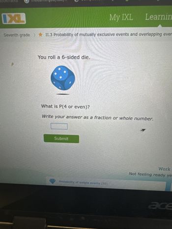 CA
G
ixl.com/math/grade-7/probability-of-mutually-exclusive-events-and-
Student Bookmarks thelearningodyssey... CompassLearning...
IXL
MobyMax benchm
My IXL Learning
Seventh grade >II.3 Probability of mutually exclusive events and overlapping events
You roll a 6-sided die.
What is P(4 or even)?
Write your answer as a fraction or whole number.
Submit
Probability of simple events (50)
Work it o
Not feeling ready yet? T
acer