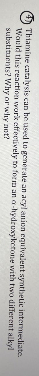 4
Thiamine catalysis can be used to generate an acyl anion equivalent synthetic intermediate.
Would this reaction work effectively to form an a-hydroxyketone with two different alkyl
substituents? Why or why not?