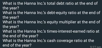 What is the Hanna Inc.'s total debt ratio at the end of
the year?
What is the Hanna Inc.'s debt-equity ratio at the end of
the year?
What is the Hanna Inc.'s equity multiplier at the end of
the year?
What is the Hanna Inc.'s times-interest-earned ratio at
the end of the year?
What is the Hanna Inc.'s cash coverage ratio at the
end of the year?
9:27 pm