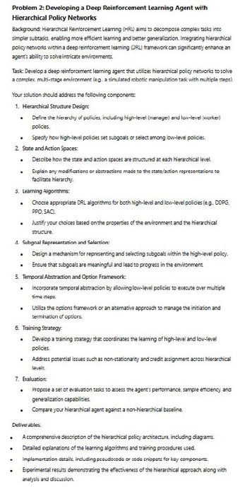 .
.
Problem 2: Developing a Deep Reinforcement Learning Agent with
Hierarchical Policy Networks
Background: Hierarchical Reinforcement Learning (HRL) aims to decompose complex tasks into
simpler subtasks, enabling more efficient learning and better generalization. Integrating hierarchical
policy networks within a deep reinforcement learning (DRL) framework can significantly enhance an
agent's ability to solve intricate environments.
Task: Develop a deep reinforcement learning agent that utilizes hierarchical policy networks to solve
a complex multi-stage environment (eg. a simulated robotic manipulation task with multiple steps).
Your solution should address the following components:
1. Hierarchical Structure Design:
Define the hierarchy of policies, including high-level (manager) and low-level (worker)
policies.
■ Specify how high-level policies set subgoals or select among low-level policies.
2. State and Action Spaces:
.
Describe how the state and action spaces are structured at each hierarchical level.
Explain any modifications or abstractions made to the state/action representations to
facilitate hierarchy.
3. Learning Algorithms:
.
Choose appropriate DRL algorithms for both high-level and low-level policies (e.g., DDPG,
PPO, SAC).
Justify your choices based on the properties of the environment and the hierarchical
structure.
4. Subgoal Representation and Selection:
.
Design a mechanism for representing and selecting subgoals within the high-level policy.
Ensure that subgoals are meaningful and lead to progress in the environment.
5. Temporal Abstraction and Option Framework:
Incorporate temporal abstraction by allowing low-level policies to execute over multiple
time steps.
Utilize the options framework or an alternative approach to manage the initiation and
termination of options.
6. Training Strategy:
⚫ Develop a training strategy that coordinates the learning of high-level and low-level
policies.
⚫ Address potential issues such as non-stationarity and credit assignment across hierarchical
levels.
7. Evaluation:
. Propose a set of evaluation tasks to assess the agent's performance, sample efficiency, and
generalization capabilities.
Compare your hierarchical agent against a non-hierarchical baseline.
Deliverables:
A comprehensive description of the hierarchical policy architecture, including diagrams.
Detailed explanations of the learning algorithms and training procedures used.
Implementation details, including pseudocode or code snippets for key components.
Experimental results demonstrating the effectiveness of the hierarchical approach, along with
analysis and discussion.