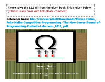 Please solve the 1.2.3 (5) from the given book, link is given below:¦
(If there is any error with link please comment)
中
Reference book: file:///C:/Users/Dell/Downloads/Steven-Halim_-
Felix-Halim-Competitive-Programming-The-New-Lower-Bound-of-
Programming-Contests-Lalu.com-_2013_.pdf
2
111
Steven Halim
Felix Halimrı
HANDBOOK FOR ACM ICPC AND 101 CONTESTANTS
2013