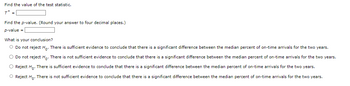 Find the value of the test statistic.
T =
Find the p-value. (Round your answer to four decimal places.)
p-value =
What is your conclusion?
O Do not reject Ho. There is sufficient evidence to conclude that there is a significant difference between the median percent of on-time arrivals for the two years.
O Do not reject Ho. There is not sufficient evidence to conclude that there is a significant difference between the median percent of on-time arrivals for the two years.
O Reject Ho. There is sufficient evidence to conclude that there is a significant difference between the median percent of on-time arrivals for the two years.
O Reject Ho. There is not sufficient evidence to conclude that there is a significant difference between the median percent of on-time arrivals for the two years.