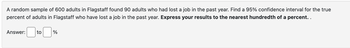 A random sample of 600 adults in Flagstaff found 90 adults who had lost a job in the past year. Find a 95% confidence interval for the true
percent of adults in Flagstaff who have lost a job in the past year. Express your results to the nearest hundredth of a percent..
Answer:
to
%