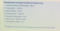 Following items are given for Bank of America Corp.:
1. Loans and leases outstanding 900 m
2. Total assets 1,200 m
3. Equity capital = 100 m
4. Total deposits 1,000 m
5. Nonperforming loans 50 m
%3D
6. Stock price 50$ per share
7. Earnings Per Share 4$
Calculate as many of the risk measures as you can from the given data.
