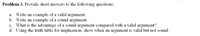 Problem 3. Provide short answers to the following questions:
a. Write an example of a valid argument.
b. Write an example of a sound argument.
c. What is the advantage of a sound argument compared with a valid argument?
d. Using the truth table for implication, show when an argument is valid but not sound.
