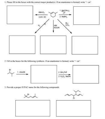 ### Organic Chemistry Problems on Reaction Mechanisms and Nomenclature:

#### Problem 1: Reaction Mechanisms and Product Formation
**Task:** Please fill in the boxes with the correct major product(s). If an enantiomer is formed, write “+ en”.

- **Reactant:** Cyclohexene

- **Reagents and Conditions:**
  - KMnO₄ (cold, dilute)
  - H₂, Pt
  - HBr, ROOR
  - Br₂, CCl₄
  - 1. Hg(OAc)₂, H₂O, 2. NaBH₄

**Explanation:** 
For each set of reagents, provide the structure of the major product formed when cyclohexene reacts with those reagents. If the reaction forms an enantiomer, it should be specified with “+ en”.

#### Problem 2: Multi-step Synthesis
**Task:** Fill in the boxes for the following synthesis. If an enantiomer is formed, write “+ en”.

- **Reactant:** 2-bromo-2-methylpropane

- **Multi-step Reagents and Conditions:**
  - 1. t-BuOK
  - 2. BH₃-THF
  - 3. H₂O₂, NaOH

**Explanation:** 
Determine the intermediate and final products of the reaction sequence starting from 2-bromo-2-methylpropane and following through the provided reaction steps. If any step yields an enantiomer, denote it accordingly.

#### Problem 3: IUPAC Nomenclature
**Task:** Provide a proper IUPAC name for the following compounds.

- **Compound 1:** Structural Formula with Bromine attached
- **Compound 2:** Structural Formula with Chlorine attached
  
**Explanation:**
Using the structural formulas provided for the two organic compounds, determine and write the correct IUPAC names, ensuring correct use of nomenclature rules. 

**Note:** 
Though the structures are not explicitly shown here, they are typically complex organic molecules where precise nomenclature is crucial for clear and unambiguous communication in chemistry.

---
This transcription conveys the exercise's objective focusing primarily on the tasks for students in Organic Chemistry. This explanation will aid in understanding reaction mechanisms, recognition of reaction products, and developing skills in IUPAC nomenclature.