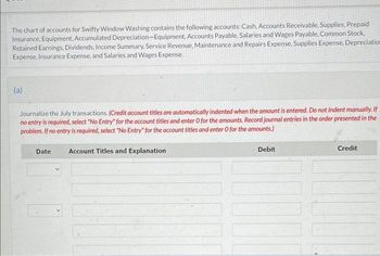 The chart of accounts for Swifty Window Washing contains the following accounts: Cash, Accounts Receivable, Supplies, Prepaid
Insurance, Equipment, Accumulated Depreciation-Equipment, Accounts Payable, Salaries and Wages Payable, Common Stock,
Retained Earnings, Dividends, Income Summary, Service Revenue, Maintenance and Repairs Expense, Supplies Expense, Depreciation
Expense, Insurance Expense, and Salaries and Wages Expense.
(a)
Journalize the July transactions. (Credit account titles are automatically indented when the amount is entered. Do not indent manually. If
no entry is required, select "No Entry" for the account titles and enter O for the amounts. Record journal entries in the order presented in the
problem. If no entry is required, select "No Entry" for the account titles and enter O for the amounts.)
Date
Account Titles and Explanation
Debit
Credit