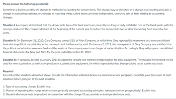 Please answer the following question(s):
Sometimes a business entity will change its method of accounting for certain items. The change may be classified as a change in accounting principle, a
change in accounting estimate, or a change in reporting entity. Listed below are three independent, unrelated sets of facts relating to accounting
changes.
Situation I: A company determined that the depreciable lives of its fixed assets are presently too long to fairly match the cost of the fixed assets with the
revenue produced. The company decided at the beginning of the current year to reduce the depreciable lives of all of its existing fixed assets by five
years.
Situation II: On December 31, 2020, Gary Company owned 51% of Allen Company, at which time Gary reported its investment on a nonconsolidated
basis due to political uncertainties in the country in which Allen was located. On January 2, 2021, the management of Gary Company was satisfied that
the political uncertainties were resolved and the assets of the company were in no danger of nationalization. Accordingly, Gary will prepare consolidated
financial statements for Gary and Allen for the year ended December 31, 2021.
Situation III: A company decides in January 2021 to adopt the straight-line method of depreciation for plant equipment. The straight-line method will be
used for new acquisitions as well as for previously acquired plant equipment, for which depreciation had been provided on an accelerated basis.
Required:
For each of the situations described above, provide the information indicated below in a minimum of one paragraph. Complete your discussion of each
situation before going on to the next situation.
1. Type of accounting change. Explain why.
2. Manner of reporting the change under current generally accepted accounting principles: retrospectively or prospectively? Explain why.
3. Should a disclosure note be provided in connection with the change? If yes, provide an example disclosure note.