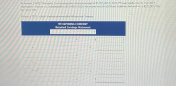 At January 1, 2025, Whispering Company reported retained earnings of $1,957,000. In 2025, Whispering discovered that 2024
depreciation expense was understated by $391,400. In 2025, net income was $941,000 and dividends declared were $221,000. The
tax rate is 20%.
Prepare a 2025 retained earnings statement for Whispering Company.
WHISPERING COMPANY
Retained Earnings Statement
D
$