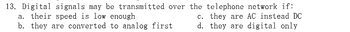13. Digital signals may be transmitted over the telephone network if:
a. their speed is low enough
c. they are AC instead DC
d. they are digital only
b. they are converted to analog first