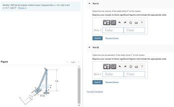 Member AB has the angular motions shown. Suppose that w = 4.5 rad/s and
a = 6.7 rad/s². (Figure 1)
Figure
0.5 m
W
2 m
<
1 of 1
Part A
Determine the velocity of the slider block C at this instant.
Express your answer to three significant figures and include the appropriate units.
(vc) x
=
Submit
Part B
(ac) x =
Submit
μÅ
Provide Feedback
Value
Request Answer
Determine the acceleration of the slider block C at this instant.
Express your answer to three significant figures and include the appropriate units.
μA
Value
Units
Request Answer
?
Units
?