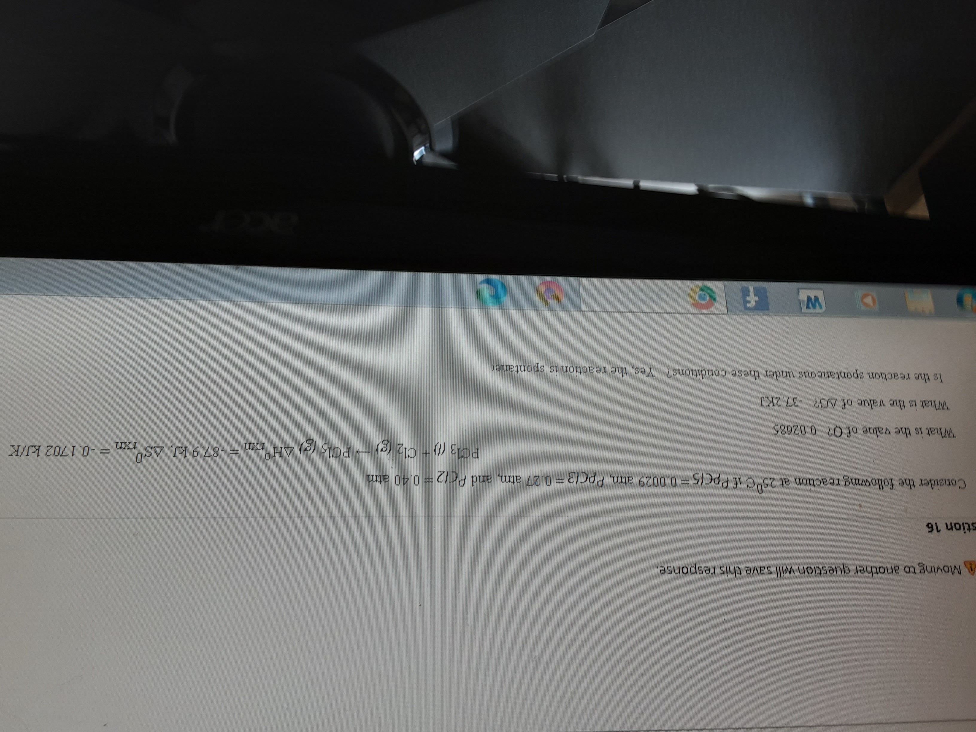 A Mo another question will save this response.
stion 16
Consider the following reaction at 25°C if PpcIs=0.0029 atm, PpCi3 =0.27 atm, and PC12= 0.40 atm
PC13 (0 + Cl2 (g)- PCl, (g) AH°,
= -0.1702 kJ/K
What is the value of O? 0.02685
What is the value of AG? -37.2KJ
Is the reaction spontaneous under these conditions? Yes, the reaction is spontaner
