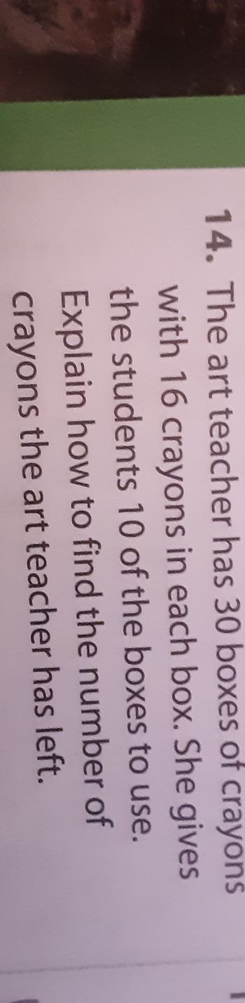 14. The art teacher has 30 boxes of crayons
with 16 crayons in each box. She gives
the students 10 of the boxes to use.
Explain how to find the number of
crayons the art teacher has left.