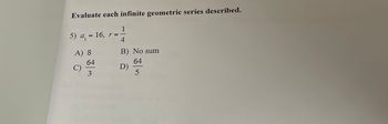 Evaluate each infinite geometric series described.
5) a₁ = 16, r =
A) 8
C)
64
3
1
4
B) No sum
64
5
D)