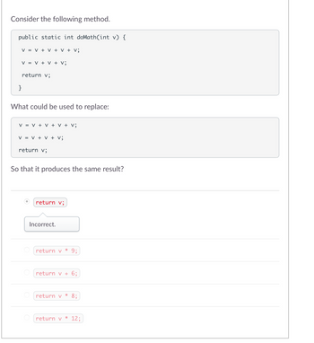 Consider the following method.
public static int doMath(int v) {
V = V + V + V + V;
V = V + V + V;
return v;
}
What could be used to replace:
V = V + V + V + V;
V = V + V + V;
return v;
So that it produces the same result?
return v;
Incorrect.
return v * 9;
return v + 6;
return v * 8;
return v * 12;