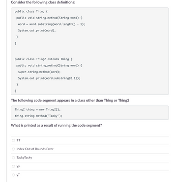 Consider the following class definitions:
public class Thing {
public void string_method (String word) {
word = word.substring(word. length() - 1);
}
}
System.out.print(word);
public class Thing2 extends Thing {
public void string_method(String word) {
}
super.string_method(word);
System.out.print(word.substring(0,1));
}
The following code segment appears in a class other than Thing or Thing2
Thing2 thing = new Thing2();
thing.string_method("Tacky");
What is printed as a result of running the code segment?
TT
Index Out of Bounds Error
TackyTacky
yy
yT