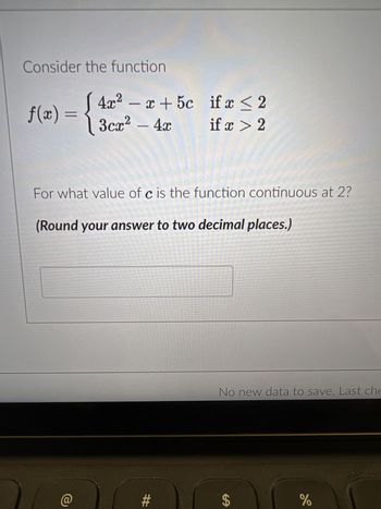 ### Problem Statement

Consider the function

\[ 
f(x) = 
\begin{cases} 
4x^2 - x + 5c & \text{if } x \leq 2 \\
3cx^2 - 4x & \text{if } x > 2 
\end{cases}
\]

For what value of \( c \) is the function continuous at \( x = 2 \)?

*(Round your answer to two decimal places.)*

### Explanation

In the given piecewise function, the goal is to find the value of \( c \) such that the function \( f(x) \) is continuous at \( x = 2 \). This means the limit of the function as \( x \) approaches 2 from both sides must be equal, and also equal to the function value at 2. 

1. **Left-Hand Limit at \( x = 2 \):**
   \[
   \lim_{x \to 2^-} f(x) = 4(2)^2 - 2 + 5c = 16 - 2 + 5c = 14 + 5c
   \]

2. **Right-Hand Limit at \( x = 2 \):**
   \[
   \lim_{x \to 2^+} f(x) = 3c(2)^2 - 4(2) = 12c - 8
   \]

3. **Equality for Continuity:**
   For continuity at \( x = 2 \), set the limits equal:
   \[
   14 + 5c = 12c - 8
   \]

4. **Solve for \( c \):**
   \[
   14 + 5c = 12c - 8 \\
   14 + 8 = 12c - 5c \\
   22 = 7c \\
   c = \frac{22}{7} \approx 3.14
   \]

Thus, the value of \( c \) that makes the function continuous at \( x = 2 \) is approximately \( 3.14 \).