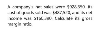 A company's net sales were $928,350, its
cost of goods sold was $487,520, and its net
income was $160,390. Calculate its gross
margin ratio.