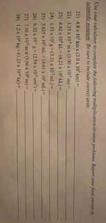 Use your caleulator to complete the folilowing multiplication'divinion problema. Report your final aner a
scientific notation Be sure to include correct anits
21) 4.8 x 10' km x (2.0 x 10' km)
22) 333 x 10*m x (0.00 x 10' m)-
23) 8.42 x 10AL (421 x 10' KL.)-
24) 135 x 10g+(5.21 x 10 ml)-
25) 3.625 x 10 ml. (461 x 10' ml.)-
26) 6.32 x 10'g (2.54 x 10' em')-
27) 7.16 x 10 x (3.06 x 10 ns)-
28) 12x 10 k- 0.25 x 10 kg-
