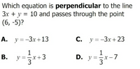 Which equation is perpendicular to the line
3x + y = 10 and passes through the point
(6, -5)?
A. y =-3x+13
С. у%3D-Зх + 23
1
1
y ==x+3
3
D. y=3
х — 7
B.
