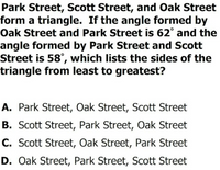 Park Street, Scott Street, and Oak Street
form a triangle. If the angle formed by
Oak Street and Park Street is 62° and the
angle formed by Park Street and Scott
Street is 58°, which lists the sides of the
triangle from least to greatest?
A. Park Street, Oak Street, Scott Street
B. Scott Street, Park Street, Oak Street
C. Scott Street, Oak Street, Park Street
D. Oak Street, Park Street, Scott Street
