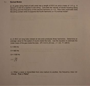 1.)
Normal Modes
a.) A guitar string fixed at both ends has a length of 63.5 cm and a mass of 1.41 g. A
tension of 205 N is applied to the string. Calculate the velocity of waves traveling along
the string and the frequency of the second harmonic (n = 2). How many antinodes does
the string contain when it supports the fourth harmonic (n = 4) normal mode?
b.) A 65.0 cm long tube (closed at one end) produces three harmonics. Determine an
average value for the speed of sound inside the tube. Use the equation to estimate the
molar mass of the gas inside the tube. (R= 8.314 J/K mol, y = 1.40, T = 295 K)
f5 = 650 Hz
f = 920 Hz
fg = 1180 Hz
V =
YRT
M
c.) When a wave is transmitted from one medium to another, the frequency does not
change. True or False?