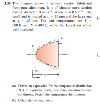 3.39 The diagram shows a conical section fabricated
from pure aluminum. It is of circular cross section
having diameter D = ax2, where a = 0.5 m². The
small end is located at x₁ = 25 mm and the large end
at x₂ = 125 mm. The end temperatures are T₁ =
600 K and T₂ = 400 K, while the lateral surface is
well insulated.
+1.x₂
·X₂²
(a) Derive an expression for the temperature distribution
T(x) in symbolic form, assuming one-dimensional
conditions. Sketch the temperature distribution.
(b) Calculate the heat rate q..
3.4
3.4