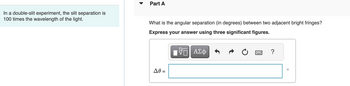 In a double-slit experiment, the slit separation is
100 times the wavelength of the light.
Part A
What is the angular separation (in degrees) between two adjacent bright fringes?
Express your answer using three significant figures.
VE ΑΣΦ
Δθ =
****
?