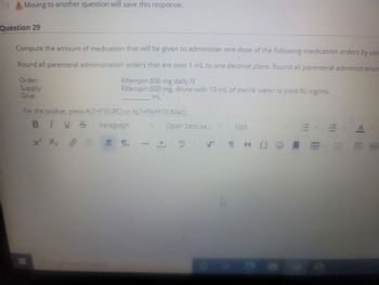 Moving to another question will save this response.
Question 29
Compute the amount of medication that will be given to administer one dose of the following medication orders by usi
Round all parenteral administration orders that are over 1 mL to one decimal.place. Round all parenteral administration
Rifampin 600 mg daily IV
Rifampin 600 mg, dilute with 10 mL of sterile water to yield 60 mg/mL
mL
Order:
Supply:
Give:
For the toolbar, press ALT+F10 (PC) or ALT+FN+F10 (Mac).
BIUS
Paragraph
xx,
X X 88 श्रा
+
Open Sans,sa...
DOE
V
D
10pt
199
E
8089
A