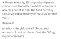 A 30-year maturity, 8% coupon bond paying
coupons semiannually is callable in five years
at a call price of $1,100. The bond currently
sells at a yield to maturity of 7% (3.5% per half-
year).
Required:
(a) What is the yield to call? (Round your
answer to 2 decimal places. Omit the "%" sign
in your response.)
