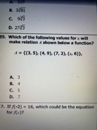 A. 39
В. 381
C. 93
D. 27 3
35. Which of the following values for x will
make relation A shown below a function?
A = {(3, 5), (4, 9), (7, 2), (x, 6)},
A. 3
В. 4
С. 5
D. 7
7. If f(-2) = 16, which could be the equation
for f(x)?
%3D
