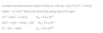 Consider the overall reaction system: CaCO3 (s) + CO2 (g) + H₂O ⇒ Ca²+ + 2 HCO3¯
with K = 1.5 x 10-6. What is pH when CO2 mixing ratio is 417 ppm?
Ca2+ + CO3² -> CaCO3
Ksp = 4.6 x 10-9
CO3²- + H₂O -> HCO3 + OH-
Kb = 2.1 x 10-4
H+ + OH -> H2O
Kw = 1.0 x 10-14