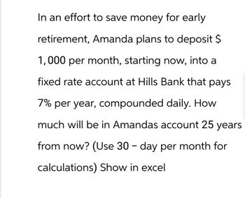 In an effort to save money for early
retirement, Amanda plans to deposit $
1,000 per month, starting now, into a
fixed rate account at Hills Bank that pays
7% per year, compounded daily. How
much will be in Amandas account 25 years
from now? (Use 30 - day per month for
calculations) Show in excel