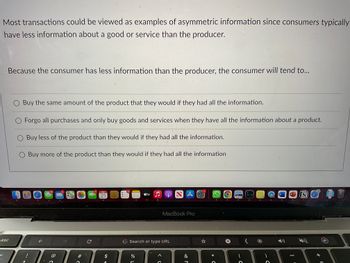 Most transactions could be viewed as examples of asymmetric information since consumers typically
have less information about a good or service than the producer.
Because the consumer has less information than the producer, the consumer will tend to...
esc
O Buy the same amount of the product that they would if they had all the information.
O Forgo all purchases and only buy goods and services when they have all the information about a product.
Buy less of the product than they would if they had all the information.
Buy more of the product than they would if they had all the information
10
F
106
6
>C
C
JUL
21
$
10
3
do L
átv
%
5
Search or type URL
A
C
SA
MacBook Pro
J &
1
* C
+
C
31h)
W
P
1 +