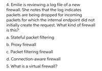 4. Emilie is reviewing a log file of a new
firewall. She notes that the log indicates
packets are being dropped for incoming
packets for which the internal endpoint did not
initially create the request. What kind of firewall
is this?
a. Stateful packet filtering
b. Proxy firewall
c. Packet filtering firewall
d. Connection-aware firewall
5. What is a virtual firewall?
