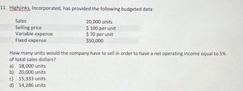 11. Highjinks, Incorporated, has provided the following budgeted data:
Sales
20,000 units
Selling price
$ 100 per unit
Variable expense
$ 70 per unit
$50,000
Fixed expense
How many units would the company have to sell in order to have a net operating income equal to 5%
of total sales dollars?
a) 18,000 units
b) 20,000 units
c) 15,333 units
d) 14,286 units