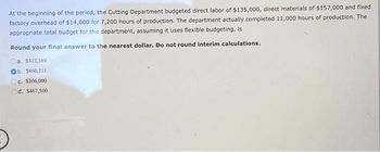 At the beginning of the period, the Cutting Department budgeted direct labor of $135,000, direct materials of $157,000 and fixed
factory overhead of $14,000 for 7,200 hours of production. The department actually completed 11,000 hours of production. The
appropriate total budget for the department, assuming it uses flexible budgeting, is
Round your final answer to the nearest dollar. Do not round interim calculations.
a. $313,3891
Ob. $460,111
c. $306,000
Od. $467,500