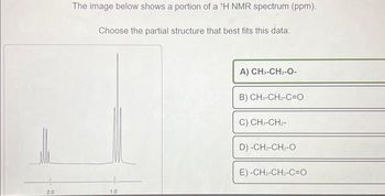 2.0
The image below shows a portion of a 'H NMR spectrum (ppm).
Choose the partial structure that best fits this data.
1.0
A) CH3-CH₂-O-
B) CH,-CH,-C=O
C) CH₁-CH₂-
D) -CH2-CH2-O
E) -CH2-CH2-C=O