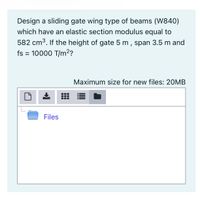 Design a sliding gate wing type of beams (W840)
which have an elastic section modulus equal to
582 cm3. If the height of gate 5 m, span 3.5 m and
fs = 10000 T/m?
Maximum size for new files: 20MB
Files
