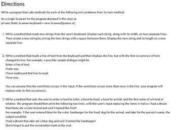 Directions
Write a program that calls methods for each of the following mini problems from its main method.
Us a single Scanner for the program declared in the class as
private Static Scanner keyboard = new Scanner(System.in);
1. Write a method that reads two strings from the user's keyboard. Display each string, along with its width, on two separate lines.
Then create a new string by joining the two strings with a space between them. Display the new string and its length on a new
separate line.
2. Write a method that reads a line of text from the keyboard and then displays the line, but with the first occurrence of hate
changed to love. For example, a possible sample dialogue might be
Enter a line of text.
I hate you.
I have rephrased that line to read:
I love you.
You can assume that the word hate occurs in the input. If the word hate occurs more than once in the line, your program will
replace only its first occurrence.
3. Write a method that asks the user to enter a favorite color, a favorite food, a favorite animal, and the first name of a friend or
relative. The program should then print the following two lines, with the user's input replacing the items in italics: I had a dream
that Name ate a Color Animal and said it tasted like Food!
For example, if the user entered blue for the color, hamburger for the food, dog for the animal, and Jake for the person's name, the
output would be
I had a dream that Jake ate a blue dog and said it tasted like hamburger!
Don't forget to put the exclamation mark at the end.