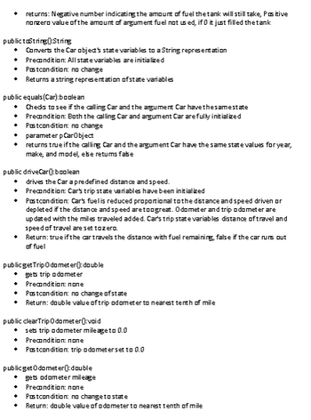 **Car Class Methods Overview**

- **fillTank():double**
  - **Returns:** Negative number (amount of fuel the tank will still take) or positive number (amount of unused fuel).
  - **Precondition:** Car object's state variables are initialized.
  - **Postcondition:** No change.

- **toString():String**
  - Converts Car object's state variables to a String.
  - **Precondition:** All state variables are initialized.
  - **Postcondition:** No change.
  - **Returns:** String representation of state variables.

- **equals(Car):boolean**
  - Checks if the calling Car and the argument Car have the same state.
  - **Precondition:** Both Cars are initialized.
  - **Postcondition:** No change.
  - **Parameter:** Car object.
  - **Returns:** True if the Cars have the same state values for year, make, and model; otherwise, false.

- **driveCar():boolean**
  - Drives the Car a predefined distance and speed.
  - **Precondition:** Car's state variables are initialized.
  - **Postcondition:** Car's fuel is reduced; odometer and trip odometer are updated. Car's trip variables are reset if necessary.
  - **Returns:** True if the Car travels the distance with fuel remaining; false if it runs out.

- **getTripOdometer():double**
  - Retrieves trip odometer value.
  - **Precondition:** None.
  - **Postcondition:** No change of state.
  - **Returns:** Trip odometer value to the nearest tenth of a mile.

- **clearTripOdometer():void**
  - Sets trip odometer mileage to 0.0.
  - **Precondition:** None.
  - **Postcondition:** Trip odometer set to 0.0.

- **getOdometer():double**
  - Retrieves odometer mileage.
  - **Precondition:** Car must be in running state.
  - **Postcondition:** No change of state.
  - **Returns:** Odometer value to the nearest tenth of a mile.