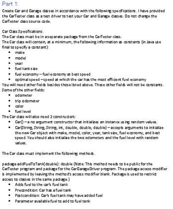 ## Part 1: Car and Garage Classes

### Introduction
Create Car and Garage classes based on the specifications listed below. The CarTester class is provided to test your Car and Garage classes. Do not modify the CarTester class source code.

### Car Class Specifications
- **Separation:** The Car class should be in a separate package from the CarTester class.
- **Constants:** The Car class should include the following constants:
  - Make
  - Model
  - Year
  - Fuel tank size
  - Fuel economy (at best speed)
  - Optimal speed (for best fuel economy)

### Additional Fields
You will also need to define additional fields which are not constants:
- Odometer
- Trip odometer
- Color
- Fuel level

### Constructors
The Car class should have two constructors:
1. **Default Constructor (Car()):** Initializes an instance using random values.
2. **Parameterized Constructor (Car(String, String, int, double, double, double)):** Accepts arguments to initialize:
   - Make
   - Model
   - Color
   - Year
   - Tank size
   - Fuel economy
   - Best speed

In both constructors, initialize the odometers and the fuel level with random values.

### Methods
The Car class must implement the following methods:
- **packageAddFuelToTank(double):** 
  - **Return Type:** double
  - **Note:** This method needs to be public for the CarTester program and package-private for the CarGarageDriver program. This is achieved by omitting the method’s access modifier (package access).
  - **Purpose:** Adds fuel to the car’s fuel tank.
  - **Precondition:** Car’s fuel tank may have added fuel.
  - **Postcondition:** Car’s fuel level is updated.
  - **Parameter:** The amount of fuel to add.

### Summary
This document details the requirements for implementing the Car class, including constructors and essential methods, to be used in conjunction with the CarTester class. Ensure your Car class meets these specifications to facilitate proper testing and functionality.