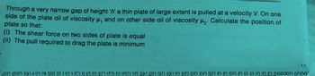 Through a very narrow gap of height 'h' a thin plate of large extent is pulled at a velocity V. On one
side of the plate oil of viscosity μ, and on other side oil of viscosity 2. Calculate the position of
plate so that:
(i) The shear force on two sides of plate is equal
(ii) The pull required to drag the plate is minimum
46
sen sen sinn sin sen sen sin in sen sen sen sen sen sin seeeen shea